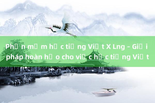 Phần mềm học tiếng Việt X Lng – Giải pháp hoàn hảo cho việc học tiếng Việt