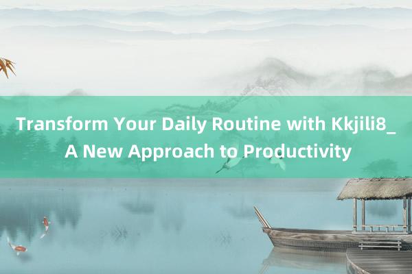 Transform Your Daily Routine with Kkjili8_ A New Approach to Productivity