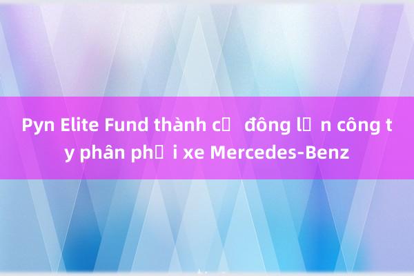 Pyn Elite Fund thành cổ đông lớn công ty phân phối xe Mercedes-Benz