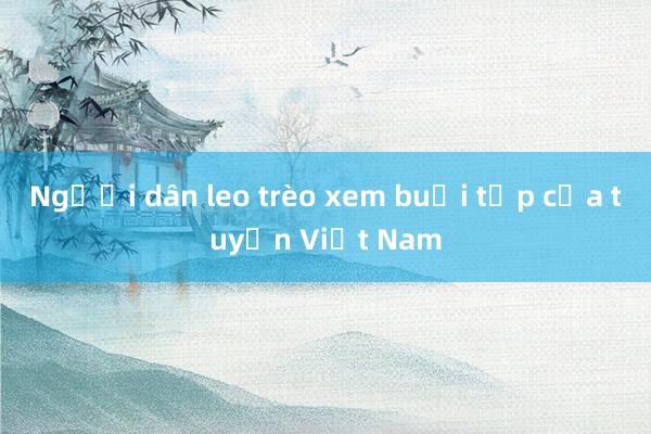 Người dân leo trèo xem buổi tập của tuyển Việt Nam