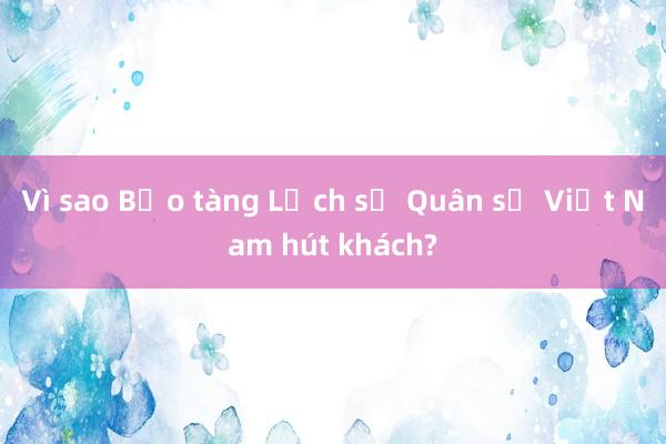 Vì sao Bảo tàng Lịch sử Quân sự Việt Nam hút khách?