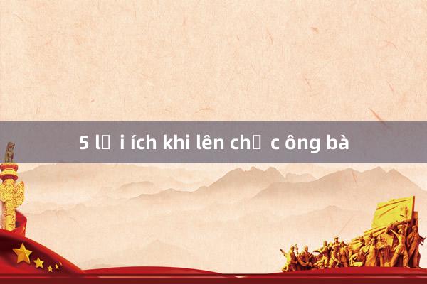 5 lợi ích khi lên chức ông bà