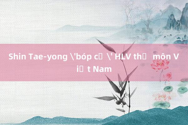 Shin Tae-yong 'bóp cổ' HLV thủ môn Việt Nam