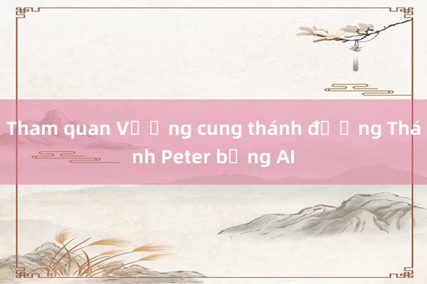 Tham quan Vương cung thánh đường Thánh Peter bằng AI