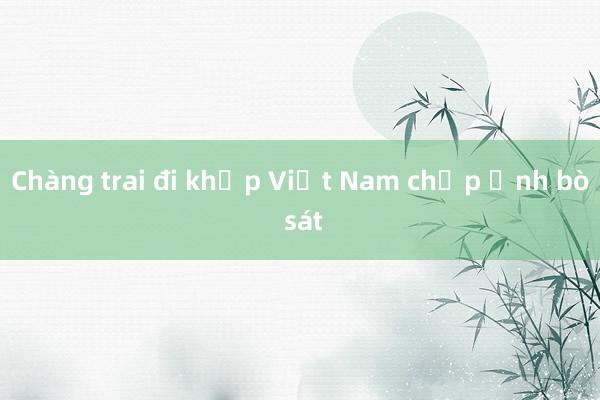 Chàng trai đi khắp Việt Nam chụp ảnh bò sát