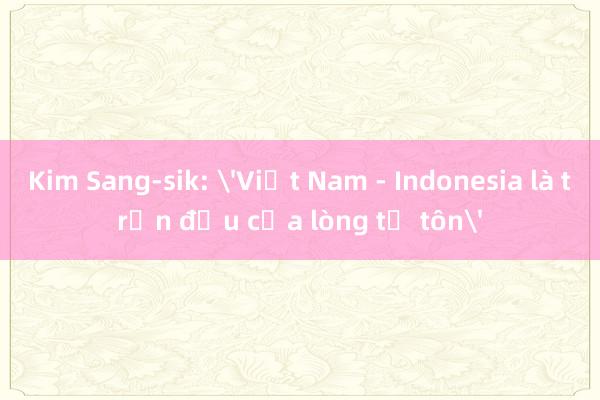 Kim Sang-sik: 'Việt Nam - Indonesia là trận đấu của lòng tự tôn'