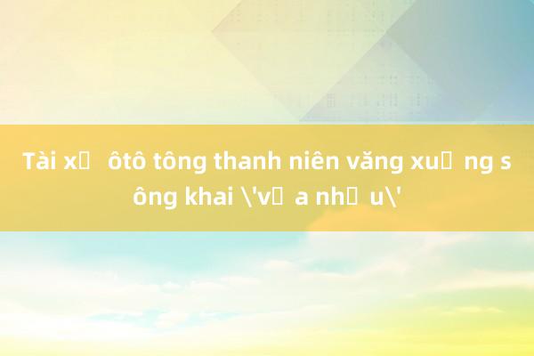 Tài xế ôtô tông thanh niên văng xuống sông khai 'vừa nhậu'