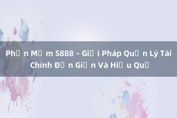 Phần Mềm S888 – Giải Pháp Quản Lý Tài Chính Đơn Giản Và Hiệu Quả