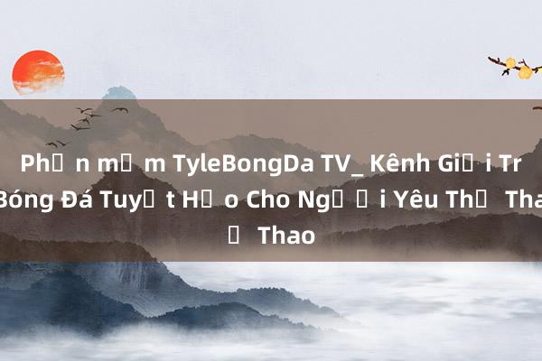 Phần mềm TyleBongDa TV_ Kênh Giải Trí Bóng Đá Tuyệt Hảo Cho Người Yêu Thể Thao