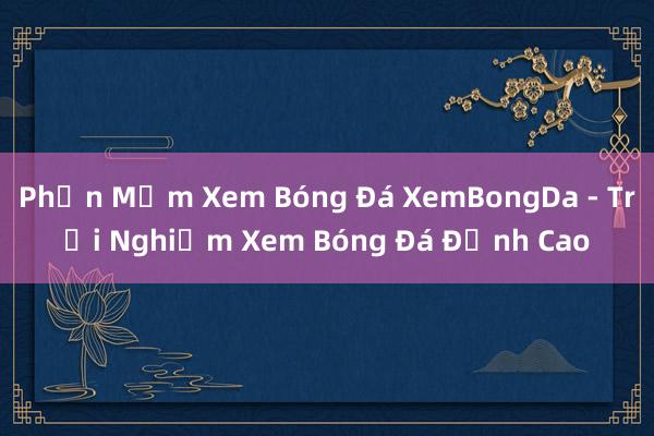 Phần Mềm Xem Bóng Đá XemBongDa - Trải Nghiệm Xem Bóng Đá Đỉnh Cao