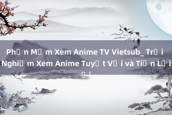 Phần Mềm Xem Anime TV Vietsub_ Trải Nghiệm Xem Anime Tuyệt Vời và Tiện Lợi