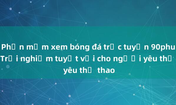 Phần mềm xem bóng đá trực tuyến 90phut.tv_ Trải nghiệm tuyệt vời cho người yêu thể thao