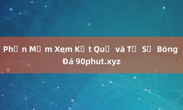 Phần Mềm Xem Kết Quả và Tỉ Số Bóng Đá 90phut.xyz