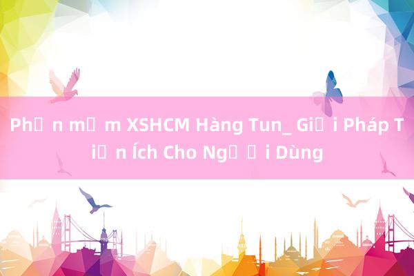 Phần mềm XSHCM Hàng Tun_ Giải Pháp Tiện Ích Cho Người Dùng