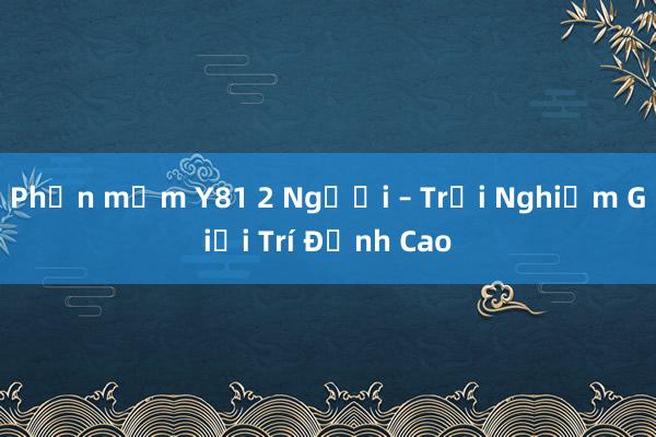 Phần mềm Y81 2 Người – Trải Nghiệm Giải Trí Đỉnh Cao