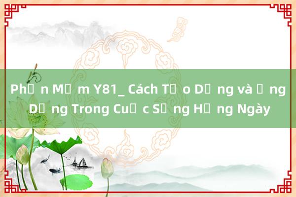 Phần Mềm Y81_ Cách Tạo Dựng và Ứng Dụng Trong Cuộc Sống Hằng Ngày