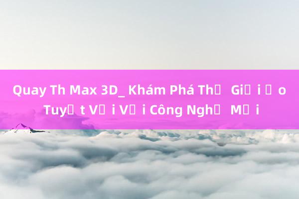 Quay Th Max 3D_ Khám Phá Thế Giới Ảo Tuyệt Vời Với Công Nghệ Mới