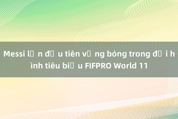 Messi lần đầu tiên vắng bóng trong đội hình tiêu biểu FIFPRO World 11