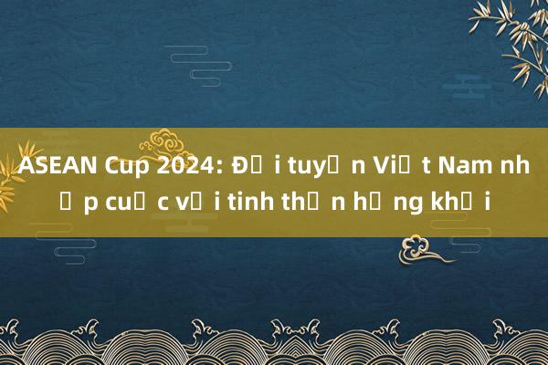 ASEAN Cup 2024: Đội tuyển Việt Nam nhập cuộc với tinh thần hứng khởi