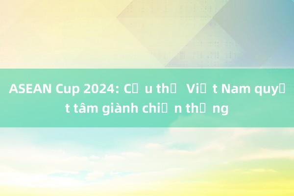 ASEAN Cup 2024: Cầu thủ Việt Nam quyết tâm giành chiến thắng