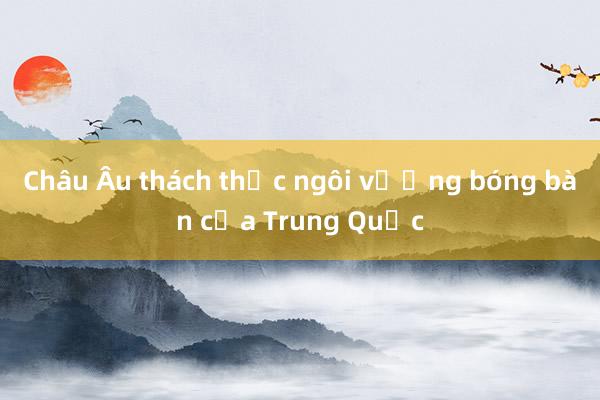 Châu Âu thách thức ngôi vương bóng bàn của Trung Quốc