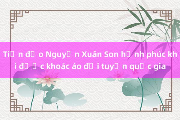 Tiền đạo Nguyễn Xuân Son hạnh phúc khi được khoác áo đội tuyển quốc gia