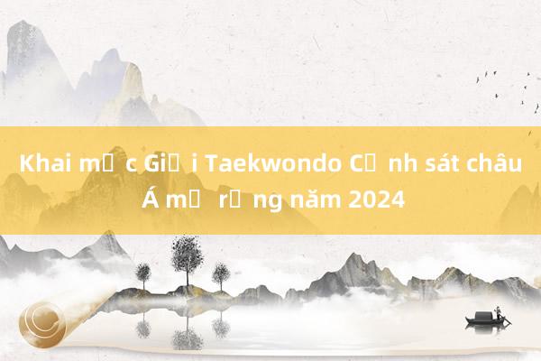 Khai mạc Giải Taekwondo Cảnh sát châu Á mở rộng năm 2024