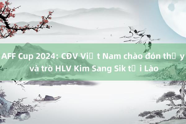 AFF Cup 2024: CĐV Việt Nam chào đón thầy và trò HLV Kim Sang Sik tới Lào