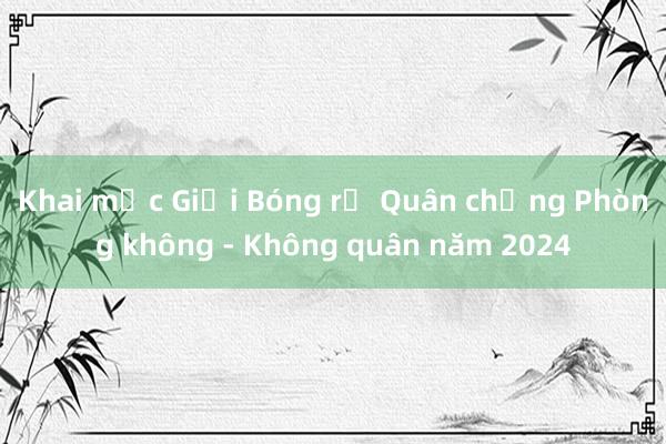 Khai mạc Giải Bóng rổ Quân chủng Phòng không - Không quân năm 2024