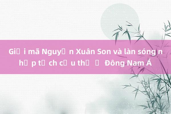 Giải mã Nguyễn Xuân Son và làn sóng nhập tịch cầu thủ ở Đông Nam Á