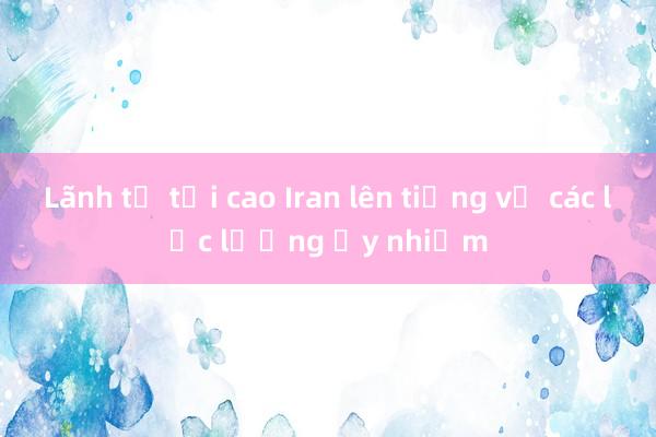 Lãnh tụ tối cao Iran lên tiếng về các lực lượng ủy nhiệm