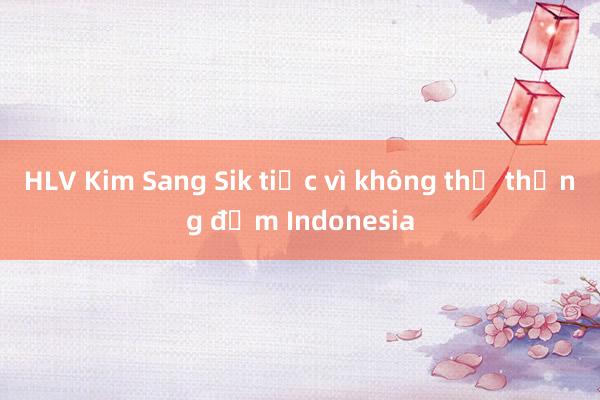 HLV Kim Sang Sik tiếc vì không thể thắng đậm Indonesia