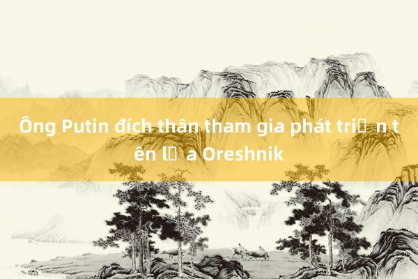 Ông Putin đích thân tham gia phát triển tên lửa Oreshnik