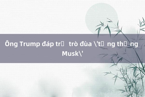 Ông Trump đáp trả trò đùa 'tổng thống Musk'