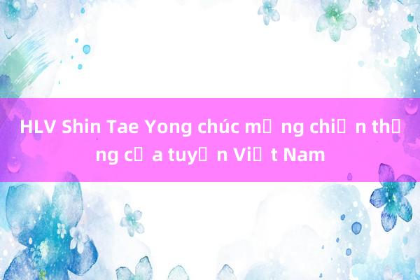 HLV Shin Tae Yong chúc mừng chiến thắng của tuyển Việt Nam