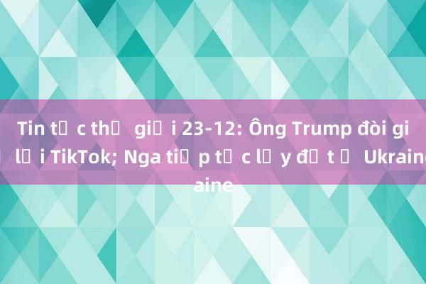 Tin tức thế giới 23-12: Ông Trump đòi giữ lại TikTok; Nga tiếp tục lấy đất ở Ukraine