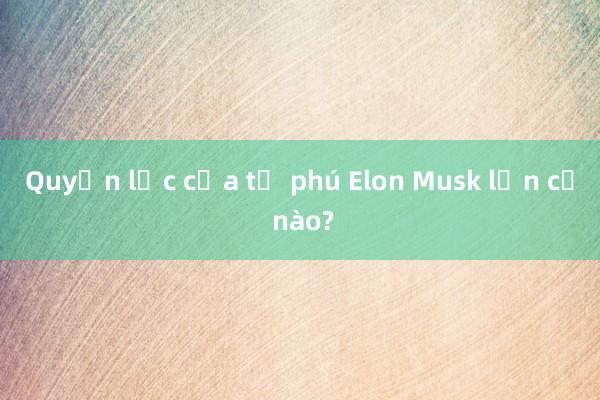 Quyền lực của tỉ phú Elon Musk lớn cỡ nào?