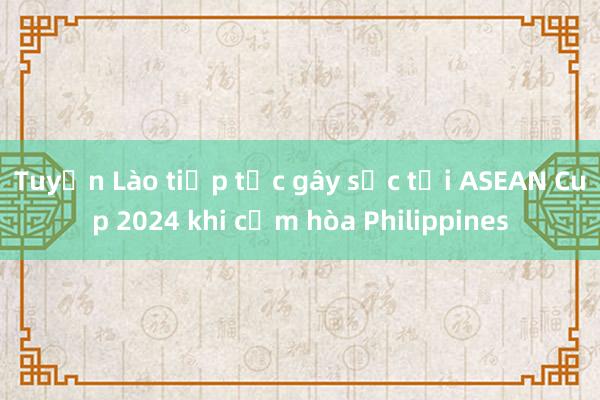 Tuyển Lào tiếp tục gây sốc tại ASEAN Cup 2024 khi cầm hòa Philippines