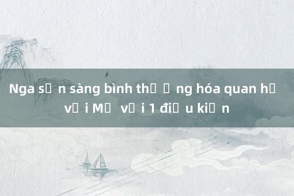 Nga sẵn sàng bình thường hóa quan hệ với Mỹ với 1 điều kiện