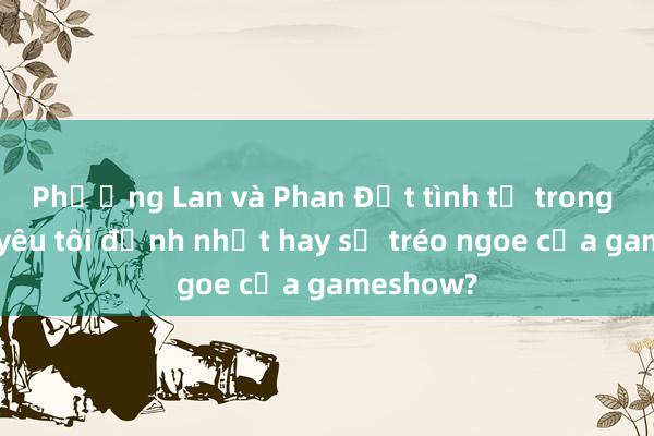 Phương Lan và Phan Đạt tình tứ trong Người yêu tôi đỉnh nhất hay sự tréo ngoe của gameshow?