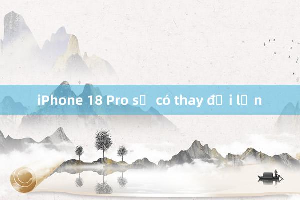 iPhone 18 Pro sẽ có thay đổi lớn