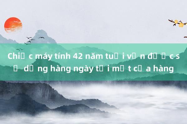 Chiếc máy tính 42 năm tuổi vẫn được sử dụng hàng ngày tại một cửa hàng