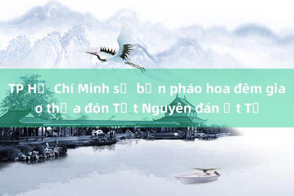 TP Hồ Chí Minh sẽ bắn pháo hoa đêm giao thừa đón Tết Nguyên đán Ất Tỵ