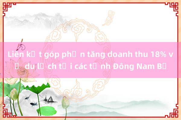 Liên kết góp phần tăng doanh thu 18% về du lịch tại các tỉnh Đông Nam Bộ