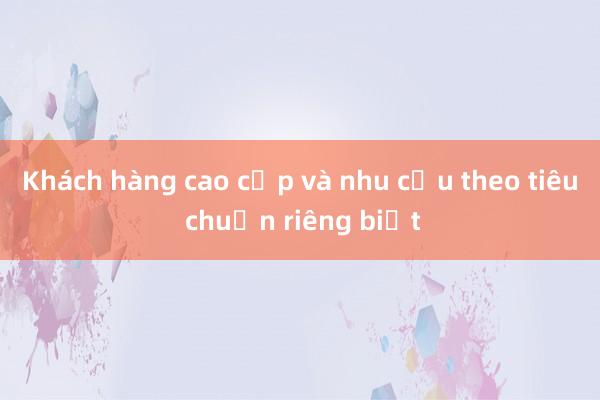 Khách hàng cao cấp và nhu cầu theo tiêu chuẩn riêng biệt