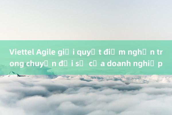 Viettel Agile giải quyết điểm nghẽn trong chuyển đổi số của doanh nghiệp