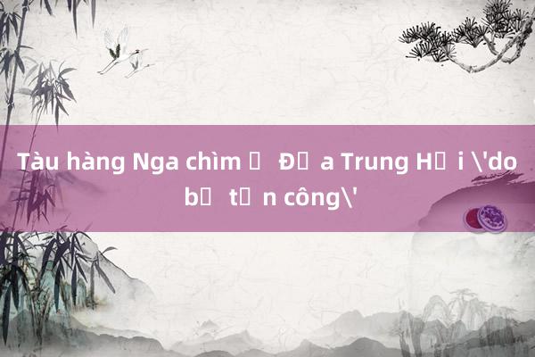 Tàu hàng Nga chìm ở Địa Trung Hải 'do bị tấn công'