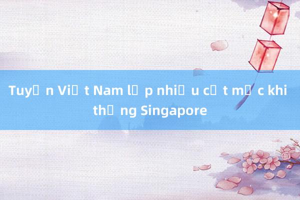 Tuyển Việt Nam lập nhiều cột mốc khi thắng Singapore