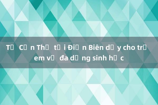 Từ Cần Thơ tới Điện Biên dạy cho trẻ em về đa dạng sinh học