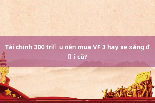 Tài chính 300 triệu nên mua VF 3 hay xe xăng đời cũ?